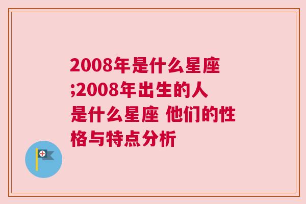 2008年是什么星座;2008年出生的人是什么星座 他们的性格与特点分析