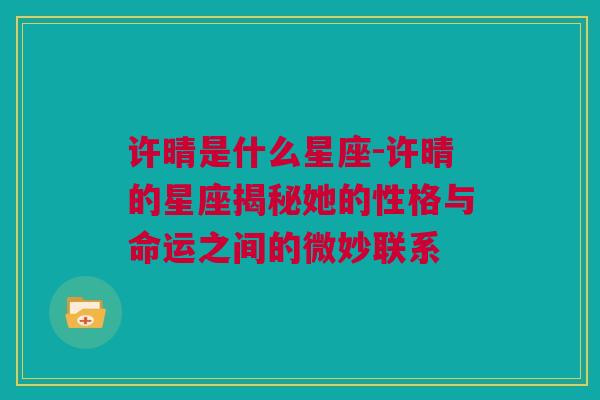 许晴是什么星座-许晴的星座揭秘她的性格与命运之间的微妙联系