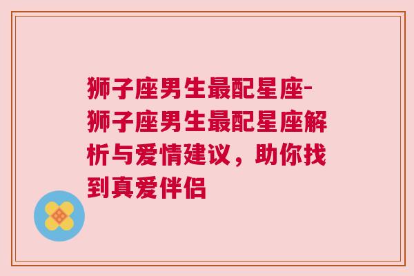 狮子座男生最配星座-狮子座男生最配星座解析与爱情建议，助你找到真爱伴侣