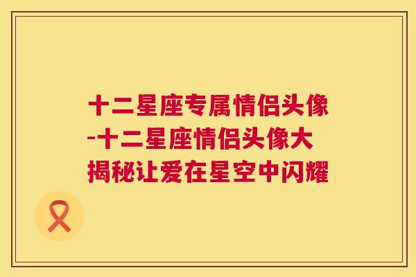 十二星座专属情侣头像-十二星座情侣头像大揭秘让爱在星空中闪耀