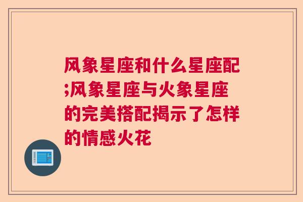 风象星座和什么星座配;风象星座与火象星座的完美搭配揭示了怎样的情感火花