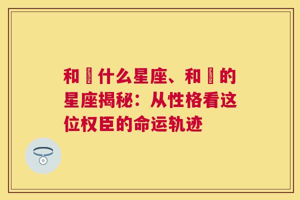 和珅什么星座、和珅的星座揭秘：从性格看这位权臣的命运轨迹