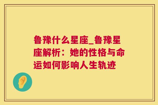 鲁豫什么星座_鲁豫星座解析：她的性格与命运如何影响人生轨迹