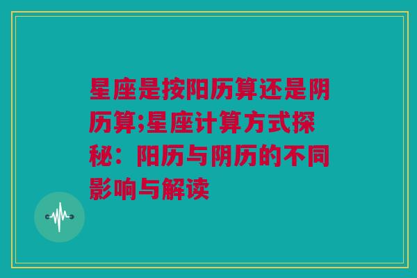 星座是按阳历算还是阴历算;星座计算方式探秘：阳历与阴历的不同影响与解读