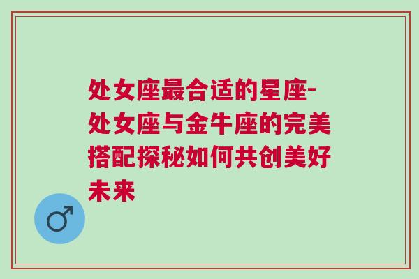 处女座最合适的星座-处女座与金牛座的完美搭配探秘如何共创美好未来