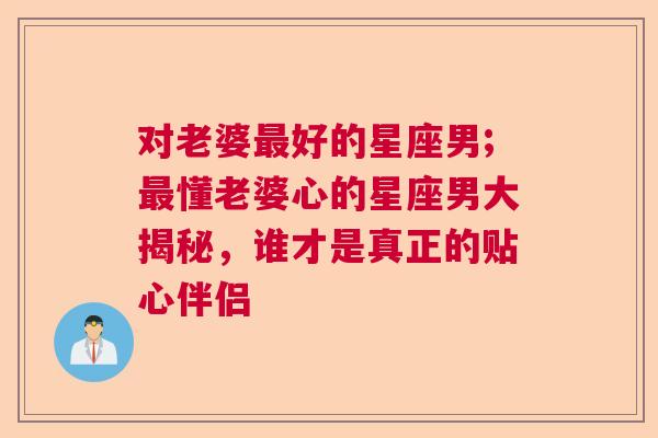 对老婆最好的星座男;最懂老婆心的星座男大揭秘，谁才是真正的贴心伴侣