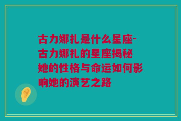 古力娜扎是什么星座-古力娜扎的星座揭秘 她的性格与命运如何影响她的演艺之路