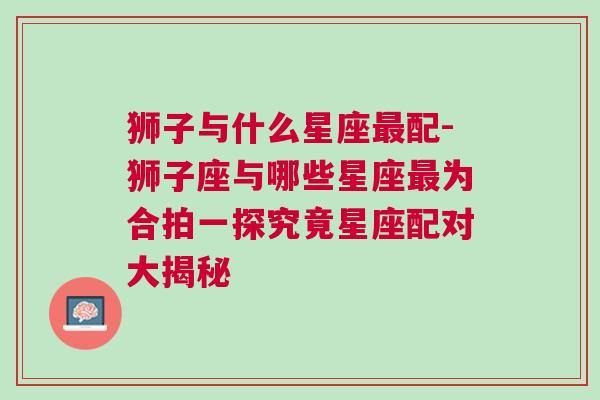 狮子与什么星座最配-狮子座与哪些星座最为合拍一探究竟星座配对大揭秘