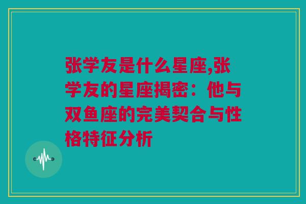 张学友是什么星座,张学友的星座揭密：他与双鱼座的完美契合与性格特征分析