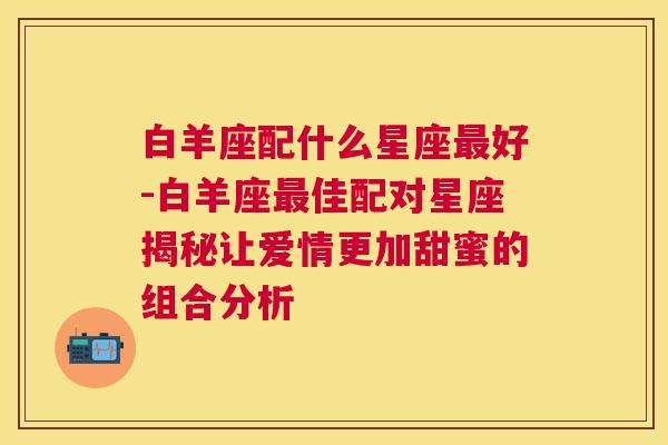 白羊座配什么星座最好-白羊座最佳配对星座揭秘让爱情更加甜蜜的组合分析