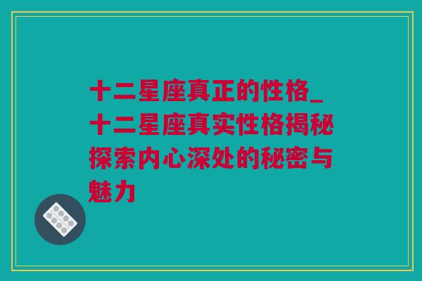 十二星座真正的性格_十二星座真实性格揭秘探索内心深处的秘密与魅力