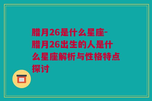 腊月26是什么星座-腊月26出生的人是什么星座解析与性格特点探讨