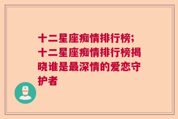 十二星座痴情排行榜;十二星座痴情排行榜揭晓谁是最深情的爱恋守护者