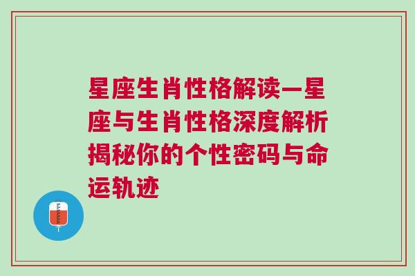 星座生肖性格解读—星座与生肖性格深度解析揭秘你的个性密码与命运轨迹