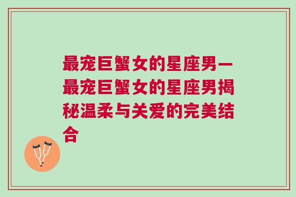 最宠巨蟹女的星座男—最宠巨蟹女的星座男揭秘温柔与关爱的完美结合