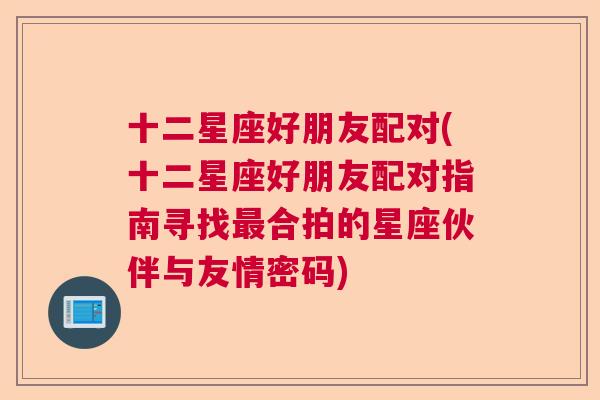 十二星座好朋友配对(十二星座好朋友配对指南寻找最合拍的星座伙伴与友情密码)