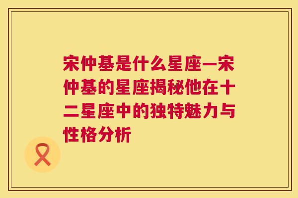 宋仲基是什么星座—宋仲基的星座揭秘他在十二星座中的独特魅力与性格分析