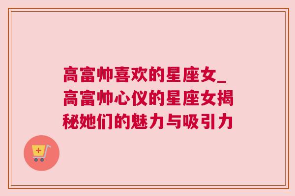 高富帅喜欢的星座女_高富帅心仪的星座女揭秘她们的魅力与吸引力