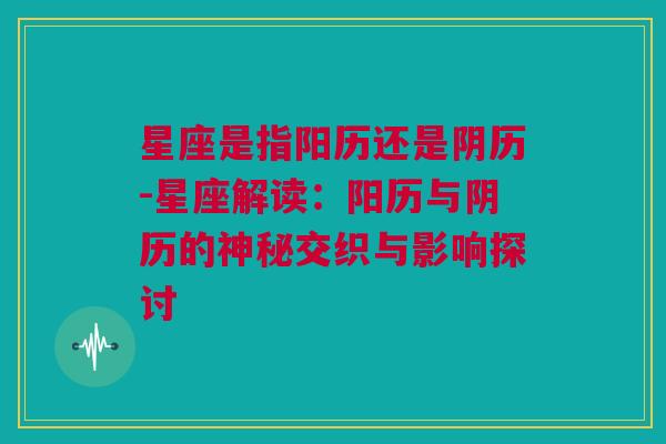 星座是指阳历还是阴历-星座解读：阳历与阴历的神秘交织与影响探讨