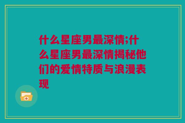 什么星座男最深情;什么星座男最深情揭秘他们的爱情特质与浪漫表现