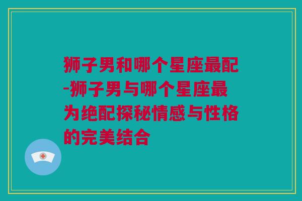 狮子男和哪个星座最配-狮子男与哪个星座最为绝配探秘情感与性格的完美结合