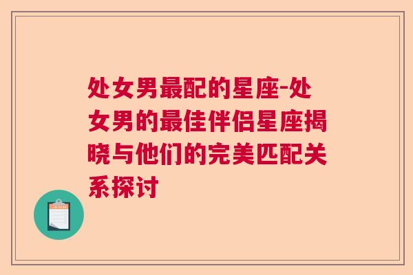 处女男最配的星座-处女男的最佳伴侣星座揭晓与他们的完美匹配关系探讨