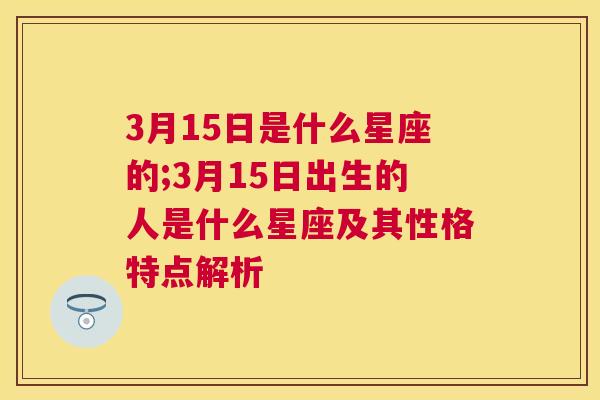 3月15日是什么星座的;3月15日出生的人是什么星座及其性格特点解析