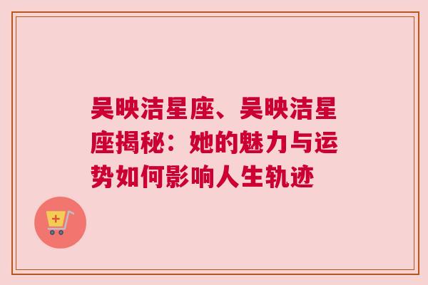 吴映洁星座、吴映洁星座揭秘：她的魅力与运势如何影响人生轨迹
