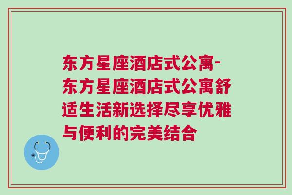 东方星座酒店式公寓-东方星座酒店式公寓舒适生活新选择尽享优雅与便利的完美结合