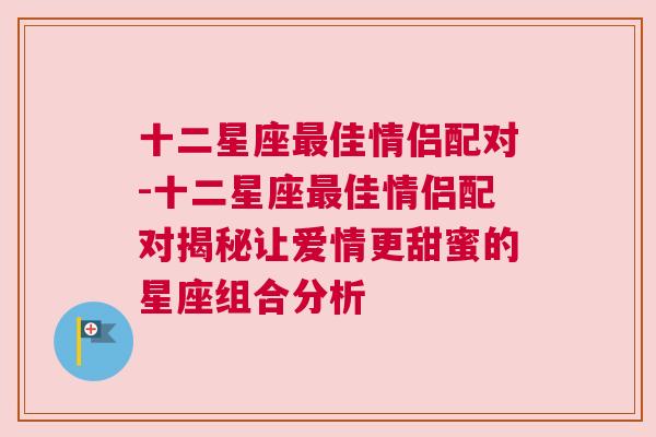 十二星座最佳情侣配对-十二星座最佳情侣配对揭秘让爱情更甜蜜的星座组合分析