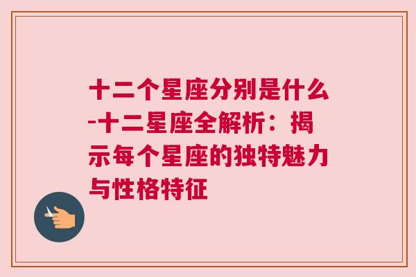 十二个星座分别是什么-十二星座全解析：揭示每个星座的独特魅力与性格特征