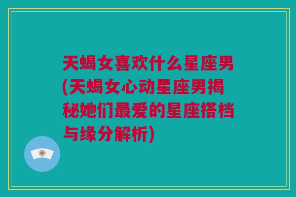 天蝎女喜欢什么星座男(天蝎女心动星座男揭秘她们最爱的星座搭档与缘分解析)