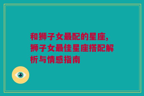 和狮子女最配的星座,狮子女最佳星座搭配解析与情感指南