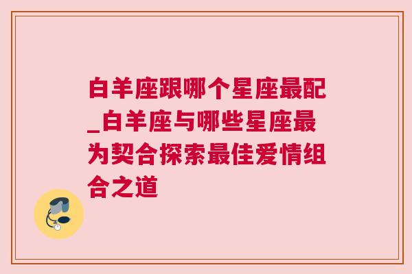 白羊座跟哪个星座最配_白羊座与哪些星座最为契合探索最佳爱情组合之道