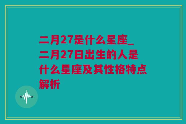 二月27是什么星座_二月27日出生的人是什么星座及其性格特点解析