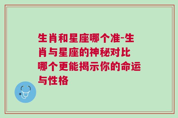 生肖和星座哪个准-生肖与星座的神秘对比 哪个更能揭示你的命运与性格