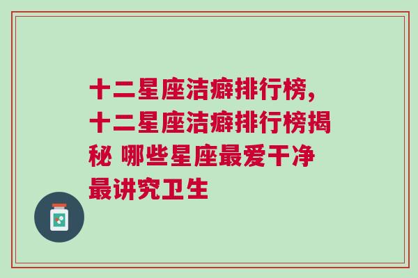 十二星座洁癖排行榜,十二星座洁癖排行榜揭秘 哪些星座最爱干净最讲究卫生