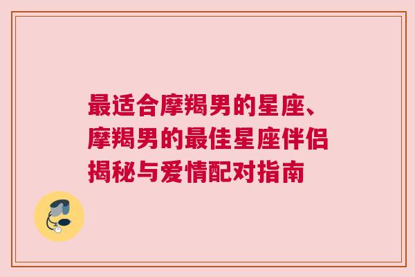 最适合摩羯男的星座、摩羯男的最佳星座伴侣揭秘与爱情配对指南