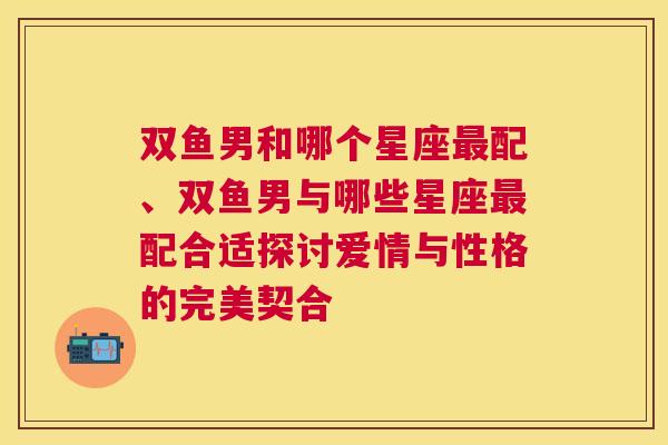 双鱼男和哪个星座最配、双鱼男与哪些星座最配合适探讨爱情与性格的完美契合