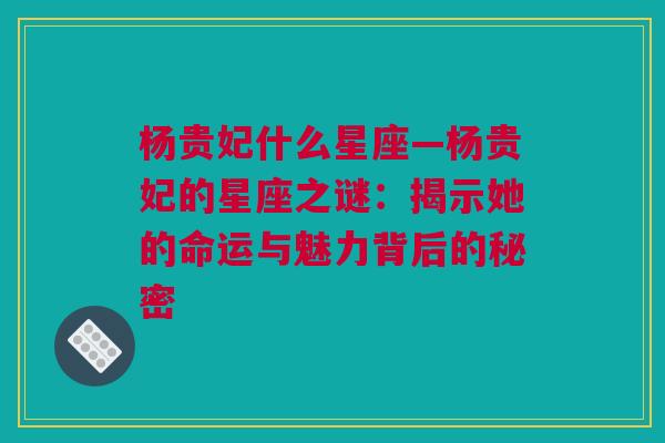 杨贵妃什么星座—杨贵妃的星座之谜：揭示她的命运与魅力背后的秘密