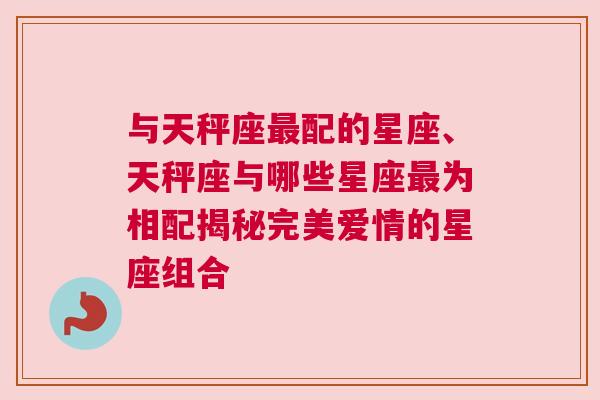 与天秤座最配的星座、天秤座与哪些星座最为相配揭秘完美爱情的星座组合