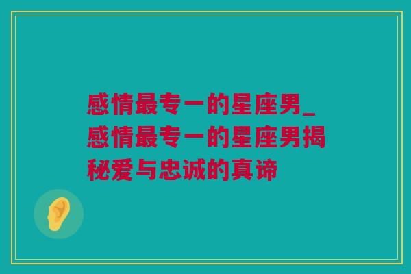 感情最专一的星座男_感情最专一的星座男揭秘爱与忠诚的真谛