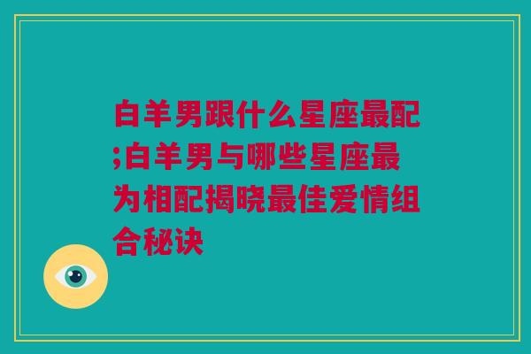 白羊男跟什么星座最配;白羊男与哪些星座最为相配揭晓最佳爱情组合秘诀
