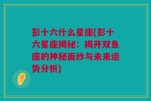 彭十六什么星座(彭十六星座揭秘：揭开双鱼座的神秘面纱与未来运势分析)