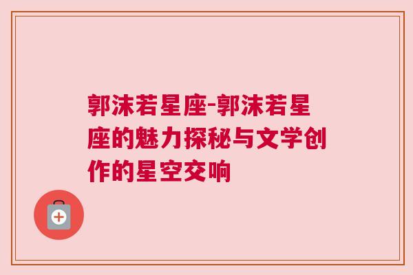 郭沫若星座-郭沫若星座的魅力探秘与文学创作的星空交响