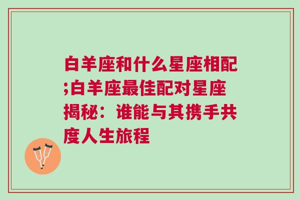 白羊座和什么星座相配;白羊座最佳配对星座揭秘：谁能与其携手共度人生旅程