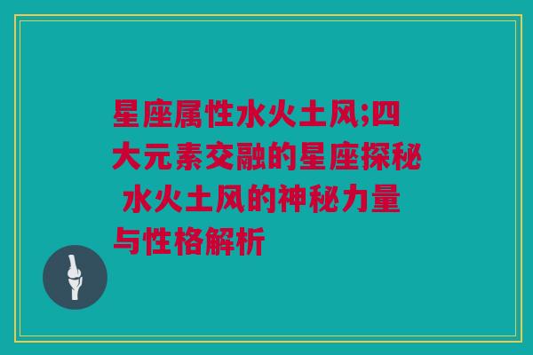 星座属性水火土风;四大元素交融的星座探秘 水火土风的神秘力量与性格解析