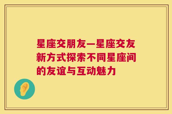 星座交朋友—星座交友新方式探索不同星座间的友谊与互动魅力