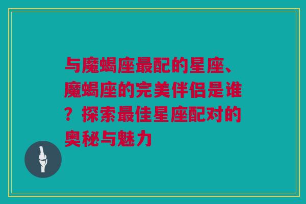 与魔蝎座最配的星座、魔蝎座的完美伴侣是谁？探索最佳星座配对的奥秘与魅力