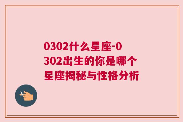 0302什么星座-0302出生的你是哪个星座揭秘与性格分析